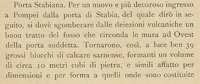 Porta Stabia, Pompeii. 1908 description by Sogliano.
See Sogliano, A. (1908). Dei lavori eseguiti in Pompei dal 1 Aprile 1907 a tutto Giugno 1908. (p.15-16).
According to Sogliano –
“For a new and more dignified entrance to Pompeii through the Gate of Stabia, of which I shall speak later, it is necessary to clear a good stretch of the ditch that surrounds the walls to the west of the aforementioned gate from volcanic excrement.
Thus 39 large blocks of Sarnense limestone came to light, forming a volume of about 10 cubic metres of stone, and very similar in size and shape to those of which the Gate and the two square faces, which form the two external jambs, are made.
The first excavators could not see those blocks, which had fallen from above and remained buried under the earth that filled the ditch.
They saw only the few they came across near the Gate and on the small stretch of road that passes over the ditch, and they placed them as best they could cementing them in the joints with mortar, contrary to the original structure which is, as is known, completely dry.
At the sight of the unexpected and conspicuous discovery of so much material, it seemed to me that a careful study had to be made in order to put it in place in a way that was as rational as possible. The height of the ancient rows, still in situ, was a guide to establish which faces of the excavated blocks the views should be, and so the place was found which, if it is not, could well have been the ancient one, such is the uniformity of the wall structure. I did not follow the example of cementing them with mortar, but I had them laid dry, one on top of the other, thus bringing the height of the jambs from about 2.60 metres to 3.60 metres.
Considering then, that such an increase took place in the left jamb for the length of 12 metres, turned on two sides, and in the one on the right of about 7,00 metres, it can be argued how much the Gate has regained of what it had lost in the terrible ruin.”