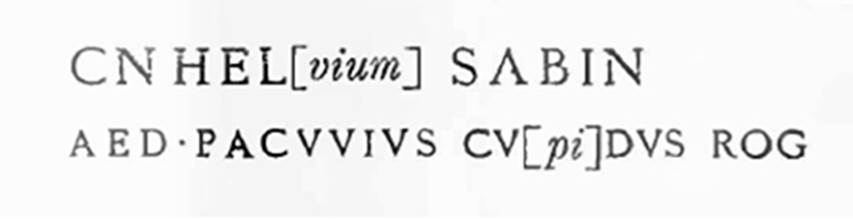 III.1.3 Pompeii. 1913. Graffiti on the pilaster to the left, between III.1.2 and 3.
According to Della Corte, on the pilaster to the left, between III.1.2 and 3, was written -

Cn(aeum) Hel[vium] Sabin(um)
aed(ilem) Pacuvius cu[pi]dus rog(at)     [CIL IV 7595]

�To the right of the doorway, numbered III.1.2, (left of III.1.3), above the last of three rustic plaster layers, the wording of an incomplete and faded programma had come back into light.
The Pompeian nobleman was normally Paquius: however, it had already appeared on other occasions, as here, with the spelling Pacuvius.�
See Notizie degli Scavi di Antichit�, 1913, p. 224.
See Della Corte, M., 1965.  Case ed Abitanti di Pompei. Napoli: Fausto Fiorentino. (p.342).

According to Cooley, this translates as �

Pacuvius eagerly asks for Cn. Helvius as aedile.

See Cooley, A. and M.G.L., 2004. Pompeii: A Sourcebook. London: Routledge. (p.121, F38)
