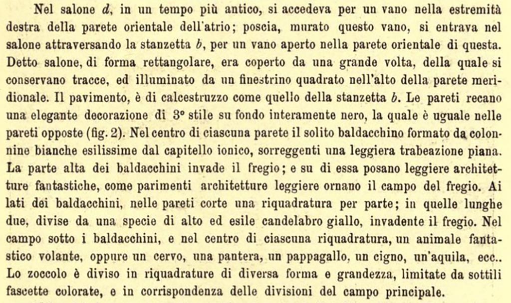III.2.1 Pompeii. c. June/July 1915. Description of “Salone d”, room 7.
In salone (d), in an earlier time, there was access through a doorway at the right end of the east wall in the atrium; then having walled-up this doorway, one entered the room through the small room (b) (our room 6), through an open doorway in the east wall of the latter.
This room, rectangular in shape, was covered by a large vault, traces of which are preserved, and lit by a square window at the top of the south wall.
The floor is made of crushed limestone like that of the small room (b). The walls bear an elegant decoration of 3rd Style on an entirely black background, which is the same on the opposite walls (fig.2 above). In the centre of each wall is the usual canopy formed by very thin white columns with Ionic capitals, supporting a light flat entablature. The upper part of the canopies invades the frieze; and on it rest light architectures, just as they likewise adorn the field of the frieze. On the sides of the canopies, on the short walls, a panel on each side; on the two long walls, divided by a sort of tall and slender yellow candelabrum, invading the frieze. In the area under the canopies, and in the centre of each panel, a “fantastic” flying animal, or a deer, a panther, a parrot, a swan, an eagle, etc.
The plinth/zoccolo is divided into panels of different shapes and sizes, limited by thin coloured bands, and in correspondence with the divisions of the main area of wall.
See Notizie degli Scavi di Antichità, 1915, (p.337).