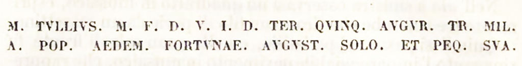 M TVLLIVS M F D V I D TER QVINQ AVGVR TR MIL
A POP AEDEM FORTVNAE AVGVST SOLO ET PEQ SVA
Marco Tullio figlio di Marco, tre volte Duumviro per amministrar la giustizia, augure e tribuno dei soldati eletto dal popolo, elevo dalle fondamenta e a proprie spese il Tempio della Fortuna Augusta.
Marcus Tullius son of Marcus, three times Duumvir to administer justice, augur and tribune of the soldiers elected by the people, raised from the foundations and at his own expense the Temple of Fortuna Augusta.