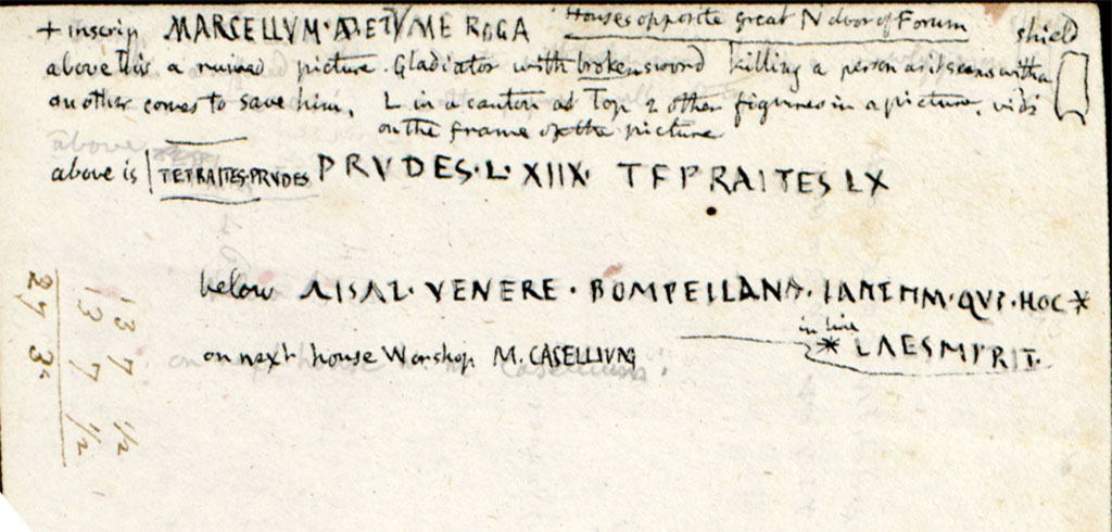 VII.5.15 Pompeii. c.1819 description from W. Gell �from houses opposite the great North door of Forum�.
Above the inscription MARCELLVM�.ROGA is a ruined picture. Gladiator with broken sword killing a person as it seems with a shield another comes to save him. 
L in a canton(?) at top 2 other figures in a picture vidi(?) on the frame of the picture above is [�. Graffiti]
See Gell W & Gandy, J.P: Pompeii published 1819 [Dessins publi�s dans l'ouvrage de Sir William Gell et John P. Gandy, Pompeiana: the topography, edifices and ornaments of Pompei, 1817-1819], pl. 69 verso.
See book in Biblioth�que de l'Institut National d'Histoire de l'Art [France], collections Jacques Doucet Gell Dessins 1817-1819
Use Etalab Open Licence ou Etalab Licence Ouverte
