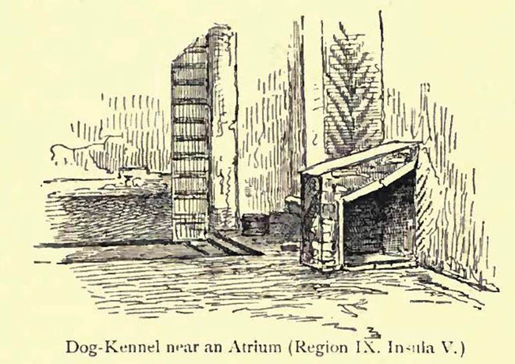 IX.5.2, Pompeii. Looking south. 
Drawing by Pierre Gusman showing a dog-kennel, and described as �near an atrium�.
See Gusman, P. (1900). Pompei, the city, its life and art. London, William Heinemann. (p.280). 
According to Eschebach, - 
�Open tablinum with exedra onto the garden (therein a puteal and dog-kennel, in the south-west corner.� 
Today, there is no sign of a dog-kennel. 
See Eschebach, L., 1993. Geb�udeverzeichnis und Stadtplan der antiken Stadt Pompeji. K�ln: B�hlau. (p.422).
According to Jashemski �
�A small masonry doghouse in the south-west corner of the tablinum in a house on the Via di Nola (IX.5.2) was obviously for a small dog�.
See Jashemski, W. F., 1979. The Gardens of Pompeii. New York: Caratzas. (p.103, fig.163).
(She references an article in Atti dell�Accademia Pontaniana, n.s VII, p.176-77, 
by Giordano, Carlo, and Pelagalli, Gaetano, V. �Cani e canili nella antica Pompei�).
