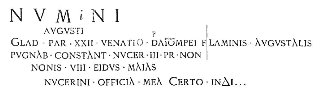 Pompeii FP2. Inscription, as recorded in 1886 NdS, relating to a gladiatorial contest in the Nocera area. It was painted in red inside the cella with the left part on the south wall and that right of the vertical line on the west wall. Mau in 1888 records XX ET in place of XXII on the third line. According to Epigraphik-Datenbank Clauss/Slaby (See www.manfredclauss.de) this read:

Numnini
Augusti
glad(iatorum) par(ia) XX et venatio Sta(ti?) Pompei flaminis Augustalis
pugnab(unt) Constant(iae) Nucer(iae) III pr(idie) Non(as)
Nonis VIII Eidus(!) Maias
Nucerini officia mea certo index       [CIL IV 3882]

See Notizie degli Scavi di Antichit�, 1886, p.334. See Mau, A., 1888. Mitteilungen des Kaiserlich Deutschen Archaeologischen Instituts, Roemische Abtheilung Volume III.  (p. 145).